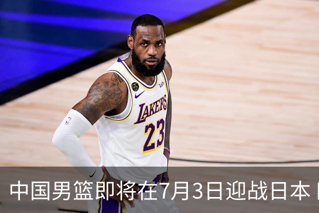 中国男篮即将在7月3日迎战日本 四场热身赛以提升实力